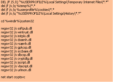 Text Box: DEL /F /S /Q "%USERPROFILE%\Local Settings\Temporary Internet Files\*.*" del /f /s /q %temp%\*.*del /f /s /q %userprofile%\cookies\*.*del /f /s /q "%USERPROFILE%\Local Settings\History\*.*"cd %windir%\system32 regsvr32 /s softpub.dll regsvr32 /s wintrust.dll regsvr32 /s initpki.dll regsvr32 /s dssenh.dll regsvr32 /s rsaenh.dll regsvr32 /s gpkcsp.dll regsvr32 /s sccbase.dll regsvr32 /s slbcsp.dll regsvr32 /s cryptdlg.dll regsvr32 /s jscript.dll regsvr32 /s vbscript.dllregsvr32 /s urlmon.dllnet start cryptsvc