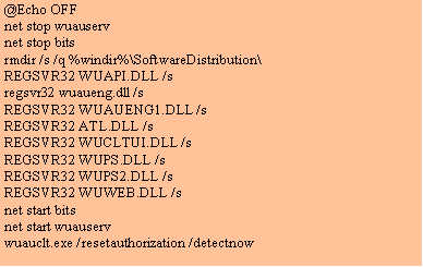 Text Box: @Echo OFF
net stop wuauserv 
net stop bits
rmdir /s /q %windir%\SoftwareDistribution\
REGSVR32 WUAPI.DLL /s
regsvr32 wuaueng.dll /s
REGSVR32 WUAUENG1.DLL /s
REGSVR32 ATL.DLL /s
REGSVR32 WUCLTUI.DLL /s
REGSVR32 WUPS.DLL /s
REGSVR32 WUPS2.DLL /s
REGSVR32 WUWEB.DLL /s
net start bits
net start wuauserv
wuauclt.exe /resetauthorization /detectnow