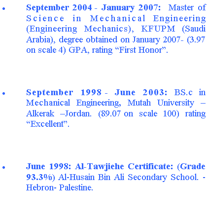Text Box: September 2004 - January 2007:  Master of Science in Mechanical Engineering (Engineering Mechanics), KFUPM (Saudi Arabia), degree obtained on January 2007- (3.97 on scale 4) GPA, rating “First Honor”.September 1998 - June 2003: BS.c in Mechanical Engineering, Mutah University –Alkerak –Jordan. (89.07 on scale 100) rating “Excellent”.June 1998: Al-Tawjiehe Certificate: (Grade 93.3%) Al-Husain Bin Ali Secondary School. -Hebron- Palestine.
